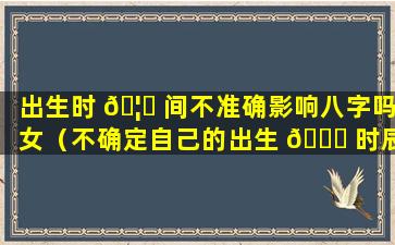 出生时 🦋 间不准确影响八字吗女（不确定自己的出生 🐛 时辰怎么确定八字）